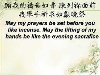 願我的禱告如香 陳列祢面前
我舉手祈求如獻晚祭
May my prayers be set before you
like incense. May the lifting of my
hands be like the evening sacrafice
 