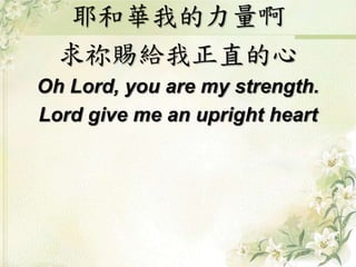 耶和華我的力量啊
求祢賜給我正直的心
Oh Lord, you are my strength.
Lord give me an upright heart
 