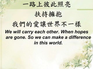 一路上彼此照亮
扶持擁抱
我們的愛讓世界不一樣
We will carry each other. When hopes
are gone. So we can make a difference
in this world.
 