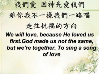 我們愛 因神先愛我們
雖你我不一樣我們一路唱
走往祝福的方向
We will love, because He loved us
first.God made us not the same,
but we’re together. To sing a song
of love
 