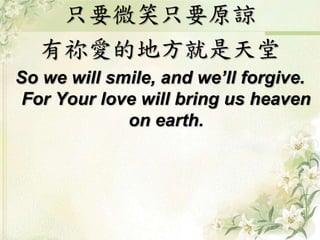 只要微笑只要原諒
有祢愛的地方就是天堂
So we will smile, and we’ll forgive.
For Your love will bring us heaven
on earth.
 