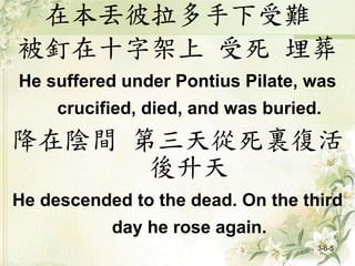在本丟彼拉多手下受難
被釘在十字架上 受死 埋葬
He suffered under Pontius Pilate, was
crucified, died, and was buried.
降在陰間 第三天從死裏復活
後升天
He descended to the dead. On the third
day he rose again.
3-6-5
 