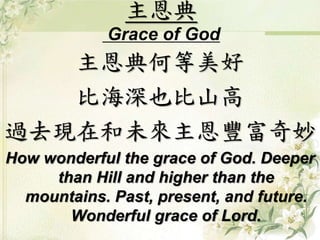 主恩典
Grace of God
主恩典何等美好
比海深也比山高
過去現在和未來主恩豐富奇妙
How wonderful the grace of God. Deeper
than Hill and higher than the
mountains. Past, present, and future.
Wonderful grace of Lord.
 