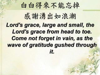 白白得來不能忘掉
感謝湧出如浪潮
Lord's grace, large and small, the
Lord's grace from head to toe.
Come not forget in vain, as the
wave of gratitude gushed through
it.
 