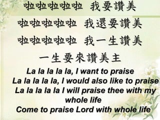 啦啦啦啦啦 我要讚美
啦啦啦啦啦 我還要讚美
啦啦啦啦啦 我一生讚美
一生要來讚美主
La la la la la, I want to praise
La la la la la, I would also like to praise
La la la la la I will praise thee with my
whole life
Come to praise Lord with whole life
 