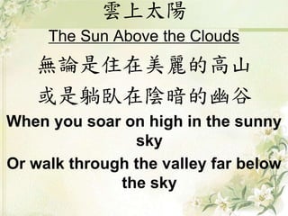 雲上太陽
The Sun Above the Clouds
無論是住在美麗的高山
或是躺臥在陰暗的幽谷
When you soar on high in the sunny
sky
Or walk through the valley far below
the sky
 