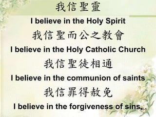 我信聖靈
I believe in the Holy Spirit
我信聖而公之教會
I believe in the Holy Catholic Church
我信聖徒相通
I believe in the communion of saints
我信罪得赦免
I believe in the forgiveness of sins,3-6-5
 
