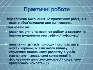 Практичні роботиПрактичні роботи
Передбачено виконання 12 практичних робіт, 4 зПередбачено виконання 12 практичних робіт, 4 з
яких є обов’язковими для оцінювання.яких є обов’язковими для оцінювання.
Спрямовані на:Спрямовані на:
 розвиток умінь та навичок роботи з картами тарозвиток умінь та навичок роботи з картами та
іншими джерелами географічної інформації;іншими джерелами географічної інформації;
 виявлення зв'язків природи і суспільства ввиявлення зв'язків природи і суспільства в
межах України, їх взаємного впливу, щомежах України, їх взаємного впливу, що
сприятиме подальшому розвитку в учнівсприятиме подальшому розвитку в учнів
навчально-пізнавальної компетенції йнавчально-пізнавальної компетенції й
формуванню ціннісно-смислової і соціально-формуванню ціннісно-смислової і соціально-
професійної компетенцій.професійної компетенцій.
 
