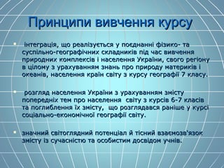 Принципи вивчення курсуПринципи вивчення курсу
 інтеграція, що реалізується у поєднанні фізико- таінтеграція, що реалізується у поєднанні фізико- та
суспільно-географічних складників під час вивченнясуспільно-географічних складників під час вивчення
природних комплексів і населення України, свого регіонуприродних комплексів і населення України, свого регіону
в цілому з урахуванням знань про природу материків ів цілому з урахуванням знань про природу материків і
океанів, населення країн світу з курсу географії 7 класу.океанів, населення країн світу з курсу географії 7 класу.
 розгляд населення України з урахуванням змістурозгляд населення України з урахуванням змісту
попередніх тем про населення світу з курсів 6-7 класівпопередніх тем про населення світу з курсів 6-7 класів
та поглиблення їх змісту, що розглядався раніше у курсіта поглиблення їх змісту, що розглядався раніше у курсі
соціально-економічної географії світу.соціально-економічної географії світу.
 значний світоглядний потенціал й тісний взаємозв'язокзначний світоглядний потенціал й тісний взаємозв'язок
змісту із сучасністю та особистим досвідом учнів.змісту із сучасністю та особистим досвідом учнів.
 