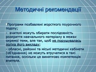 МетодичнМетодичні рекомендаціїі рекомендації
Програми позбавлені жорсткого поурочногоПрограми позбавлені жорсткого поурочного
поділу;поділу;
- вчителі можуть обирати послідовність- вчителі можуть обирати послідовність
розкриття навчального матеріалу в межахрозкриття навчального матеріалу в межах
окремої теми, але так, щобокремої теми, але так, щоб не порушуваласьне порушувалась
логіка його викладулогіка його викладу;;
- обласні, районні та міські методичні кабінети- обласні, районні та міські методичні кабінети
(об’єднання) не можуть втручатися в такі(об’єднання) не можуть втручатися в такі
питання, оскільки це винятково компетенціяпитання, оскільки це винятково компетенція
вчителя.вчителя.
 