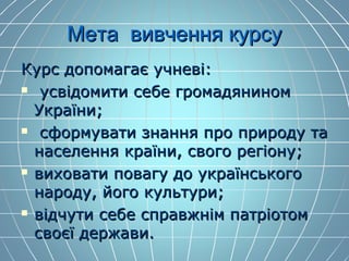 Мета вивчення курсуМета вивчення курсу
Курс допомагає учневі:Курс допомагає учневі:
 усвідомити себе громадяниномусвідомити себе громадянином
України;України;
 сформувати знання про природу тасформувати знання про природу та
населення країни, свого регіону;населення країни, свого регіону;
 виховати повагу до українськоговиховати повагу до українського
народу, його культури;народу, його культури;
 відчути себе справжнім патріотомвідчути себе справжнім патріотом
своєї держави.своєї держави.
 