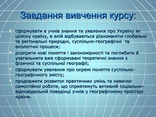 Завдання вивчення курсу:Завдання вивчення курсу:
 сформувати в учнів знання та уявлення про Україну яксформувати в учнів знання та уявлення про Україну як
цілісну країну, в якій відбуваються різноманітні глобальніцілісну країну, в якій відбуваються різноманітні глобальні
та регіональні природні, суспільно-географічні тата регіональні природні, суспільно-географічні та
екологічні процеси;екологічні процеси;
 розкрити нові поняття і закономірності та поглибити йрозкрити нові поняття і закономірності та поглибити й
узагальнити вже сформовані теоретичні знання зузагальнити вже сформовані теоретичні знання з
фізичної та суспільної географії;фізичної та суспільної географії;
 сформувати уявлення про окремі поняття суспільно-сформувати уявлення про окремі поняття суспільно-
географічного змісту;географічного змісту;
 продовжити розвиток практичних умінь та навичокпродовжити розвиток практичних умінь та навичок
самостійної роботи, що сприятимуть активній соціально-самостійної роботи, що сприятимуть активній соціально-
відповідальній поведінці учнів у географічному просторівідповідальній поведінці учнів у географічному просторі
країни.країни.
 