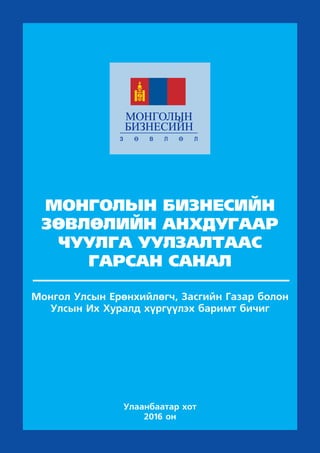 МОНГОЛЫН БИЗНЕСИЙН
ЗӨВЛӨЛИЙН АНХДУГААР
ЧУУЛГА УУЛЗАЛТААС
ГАРСАН САНАЛ
Монгол Улсын Ерөнхийлөгч, Засгийн Газар болон
Улсын Их Хуралд хүргүүлэх баримт бичиг
Улаанбаатар хот
2016 он
 