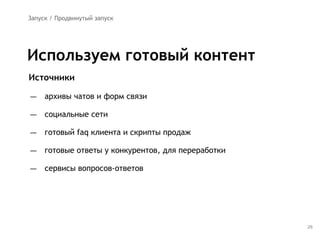 26
Источники
— архивы чатов и форм связи
— социальные сети
— готовый faq клиента и скрипты продаж
— готовые ответы у конкурентов, для переработки
— сервисы вопросов-ответов
Используем готовый контент
Запуск / Продвинутый запуск
 