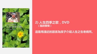 2) 人生四季之歌，DVD
（臨終關懷）
這是用淺近的語言為孩子介紹人生之生老病死。
 