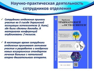  Сотрудники отделения приняли
участие во ІІ съезде Украинской
ассоциации остеосинтеза (г. Киев),
где были сделаны доклады. В
материалах конференций
опубликованы 2 тезисов.
 В настоящее время сотрудники
отделения принимают активное
участие в разработке и внедрении
новых всеукраинских стандартов
лечения больных с патологией
опорно-двигательного аппарата.
 