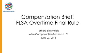 Compensation Brief:
FLSA Overtime Final Rule
Tamara Brownfield
Atlas Compensation Partners, LLC
June 23, 2016
 