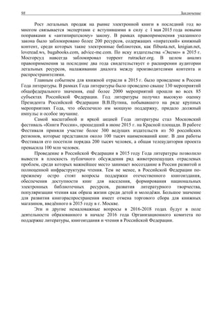 Заключение98
Рост легальных продаж на рынке электронной книги в последний год во
многом связывается экспертами с вступившими в силу с 1 мая 2015 года новыми
поправками к «антипиратскому» закону. В рамках правоприменения указанного
закона было заблокировано более 200 ресурсов, содержащих «пиратский» книжный
контент, среди которых такие электронные библиотеки, как flibusta.net, knigian.net,
loveread.ws, bugabooks.com, advice-me.com. По иску издательства «Эксмо» в 2015 г.
Мосгорсуд навсегда заблокировал торрент rutracker.org. В целом анализ
правоприменения за последние два года свидетельствует о расширении аудитории
легальных ресурсов, налаживании диалога между производителями контента и
распространителями.
Главным событием для книжной отрасли в 2015 г. было проведение в России
Года литературы. В рамках Года литературы было проведено свыше 130 мероприятий
общефедерального значения, ещё более 2000 мероприятий прошли во всех 85
субъектах Российской Федерации. Год литературы получил высокую оценку
Президента Российской Федерации В.В.Путина, побывавшего на ряде крупных
мероприятиях Года, что обеспечило им мощную поддержку, придало должный
импульс и особое звучание.
Самой масштабной и яркой акцией Года литературы стал Московский
фестиваль «Книги России», прошедший в июне 2015 г. на Красной площади. В работе
Фестиваля приняли участие более 300 ведущих издательств из 50 российских
регионов, которые представили около 100 тысяч наименований книг. В дни работы
Фестиваля его посетили порядка 200 тысяч человек, а общая телеаудитория проекта
превысила 100 млн человек.
Проведение в Российской Федерации в 2015 году Года литературы позволило
вывести в плоскость публичного обсуждения ряд животрепещущих отраслевых
проблем, среди которых важнейшее место занимает воссоздание в России развитой и
полноценной инфраструктуры чтения. Тем не менее, в Российской Федерации по-
прежнему остро стоят вопросы поддержки отечественного книгоиздания,
обеспечения доступности книг для населения, формирования национальных
электронных библиотечных ресурсов, развития литературного творчества,
популяризации чтения как образа жизни среди детей и молодёжи. Большое значение
для развития книгораспространения имеет отмена торгового сбора для книжных
магазинов, введённого в 2015 году в г. Москве.
Эти и другие немаловажные вопросы в 2016-2018 годах будут в поле
деятельности образованного в начале 2016 года Организационного комитета по
поддержке литературы, книгоиздания и чтения в Российской Федерации.
 