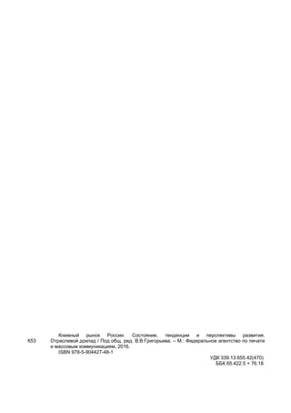 К53
Книжный рынок России. Состояние, тенденции и перспективы развития.
Отраслевой доклад / Под общ. ред. В.В.Григорьева. – М.: Федеральное агентство по печати
и массовым коммуникациям, 2016.
ISBN 978-5-904427-48-1
УДК 339.13:655.42(470)
ББК 65.422.5 + 76.18
 