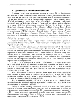 1.3. Деятельность российских издательств 29
1.3. Деятельность российских издательств
В рамках подготовки настоящего доклада в январе 2016 г. Федеральное
агентство по печати и массовым коммуникациям провело исследование основных
характеристик деятельности издательств в кризисные годы. В исследовании приняли
участие как московские, так и региональные компании, среди которых были:
ИГ «Азбука-Аттикус», «Алетейя» (Санкт-Петербург), «Альпина паблишер»,
«Амрита-Русь», «АСТ-Пресс», «Баско» (г. Екатеринбург), «Белый город», «Бичик»
(г. Якутск), «БИНОМ. Лаборатория знаний», «Вече», «Вита-Нова» (г. Санкт-
Петербург), «Владос», «Дашков и Ко», «Китап» (г. Уфа), «Компас Гид», «Новое
литературное обозрение», «Наука», «О-краткое» (г. Киров), «Правда Севера»
(г. Архангельск), «РИПОЛ классик», «Русский путь», «Русское слово», «Русский
язык. Курсы», «Самокат», «Флинта», «Эгмонт Россия Лтд», «Энас». Спектр
деятельности и география опрошенных издательств позволяют, основываясь на
представленных ими показателях, оценить общие тенденции деятельности
издательств в последние годы.
Издательствам был задан вопрос «Какое влияние оказывает кризис на
деятельность Вашего издательства?», ответы на который распределились следующим
образом (см. рис. 24).
Как видно из приведённых данных, большинство издателей (81%) отмечают
подорожание стоимости полиграфических услуг в России в 2015 г., 78% опрошенных
издательств ожидают увеличение стоимости полиграфических услуг в 2016 г. 74%
опрошенных издательств отметили, что в 2015 г. книжные магазины стали брать
меньше книг на реализацию, 59% издательств ожидают того же и в 2016 г.
Уменьшение тиражей книжной продукции в 2015 г. отметили 67% опрошенных
издательств. 63% опрошенных издательств ожидают, что в 2016 г. тенденция падения
тиражей книг будет продолжена.
В 2015 г. 67% опрошенных издательств столкнулись с падением реализации
своей продукции, больше половины опрошенных издательств (52%) ожидают того же
и в 2016 г. 48% опрошенных издательств отметили, что в 2015 г. было выпущено
меньше издательских проектов, 33% издательств ожидают сокращение числа
издательских проектов в 2016 г.
Треть опрошенных издательств отметила, что в 2015 г. из-за девальвации рубля
стало сложнее печатать книги за рубежом, вследствие чего, эти издательства были
вынуждены перейти на отечественную полиграфическую базу. Ещё около 40%
издательств планирует поступить также в 2016 г.
Третья часть опрошенных издательств отметила, что в 2015 г. стало больше
возвратов книг от магазинов, столько же отмечает, что ожидает увеличения числа
возвратов книг от магазинов и в 2016 г.
Немногим более четверти участников опроса отметило, что стало сложнее
покупать авторские права за рубежом, из-за чего многие издательства переходят на
отечественные издательские проекты. Ещё 11% издательств планируют сделать это
в 2016 г. Увеличение доли переизданий в своём репертуаре отметили почти 50%
обследованных издательств. Если в 2008 г. в среднем доля переизданий в их
ассортименте составляла 42%, то сегодня – 47,3%.
 