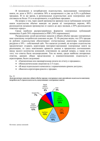 1.3. Деятельность российских издательств 35
В московских и петербургских издательствах, выпускающих электронные
книги, их доля в 2015 г. составила 30% в ассортименте и уже до 6,5% в рублёвых
продажах. В то же время, в региональных издательствах доля электронных книг
составила не более 1% и в ассортименте, и в рублёвых продажах.
На вопрос о том, через какой промежуток времени после публикации печатной
книги издательства обычно выводят на рынок её электронную версию, 40%
респондентов называли промежутки от одного до двух месяцев, а 45% респондентов
ответило «сразу».
Среди наиболее распространённых форматов электронных публикаций
назывались E-pub (76% опрошенных) и PDF (74% опрошенных).
Распределение долей различных каналов в общем объёме продаж электронных
книг конечному потребителю показано на рис. 32. Из рисунка видно, что 25% продаж
(в рублях) издательствам обеспечивают отечественные агрегаторы электронных
ресурсов и 18% – собственный сайт. Что касается условий, на которых издательства
предпочитают отдавать агрегаторам (интернет-магазинам) электронные книги на
реализацию, то здесь невозможно привести данные в процентных соотношениях
ввиду малого количества компаний, ответивших на данный вопрос, а также из-за
того, что ответы были неоднородными. Тем не менее, среди наиболее интересных
ответов, дающих общее представление о взаимоотношениях издательств с
агрегаторами, были следующие:
 «Ежемесячная или ежеквартальная оплата по отчету о продажах»;
 «Неисключительная лицензия на 2-3 года»;
 «В виде издательского комплекта с ограниченным сроком доступа»;
 «Выплата агрегаторам роялти с продаж».
Рис. 32.
Доли различных каналов в общем объёме продаж электронных книг российских издательств конечному
потребителю,% (среди издательств, выпускающих электронные книги)
Заруб.
агрегат.
контента
6%
Отеч.
агрегат.
контента
25%
Google Play
7%
Сайт
изд-ва
18%
Отеч.
интернет
магазины
16%
AppStore
13%
Заруб.
интернет
магазины
12%
Б-ки
3%
Источник: данные компаний.
 
