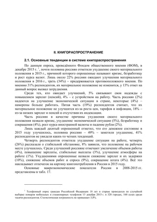 II. КНИГОРАСПРОСТРАНЕНИЕ
2.1. Основные тенденции в системе книгораспространения
По данным опроса, проведённого Фондом общественного мнения (ФОМ), в
декабре 2015 г. 1
, почти половина россиян отметили ухудшение своего материального
положения в 2015 г., причиной которого опрошенные называют кризис, безработицу
и рост курса валют. Лишь около 22% россиян ожидают улучшения материального
положения в 2016 г., треть (34%) – придерживается противоположного мнения. По
мнению 31% респондентов, их материальное положение не изменится, у 13% ответ на
данный вопрос вызвал затруднения.
Среди тех, кто ожидает улучшений, 5% связывают свои надежды с
повышением зарплат (пенсий), 4% – с устройством на работу. Часть россиян (2%)
надеются на улучшение экономической ситуации в стране, некоторые (4%) –
намерены больше работать. Пятая часть (19%) респондентов считает, что их
материальное положение не улучшится из-за роста цен, тарифов и инфляции, 18% –
из-за низких зарплат и пенсий и отсутствия их индексации.
Часть россиян в качестве причины ухудшения своего материального
положения назвали кризис, ухудшение экономической ситуации (5%), безработицу и
сокращения (4%), рост курса иностранной валюты и падение рубля (2%).
Лишь каждый десятый опрошенный отметил, что его денежное состояние в
2015 году улучшилось, половина россиян – 49% – заметили ухудшение, 41%
респондентов не увидели каких-то четких тенденций.
Четверть респондентов отметила ухудшение ситуации на работе, четверть
(26%) рассказали о стабильной обстановке, 8% заявили, что положение на рабочем
месте улучшилось. Среди улучшений россияне отмечают увеличение объемов работы
(4%), повышение зарплаты, стабильные выплаты (3%), улучшение атмосферы на
работе (1%). Ухудшениями опрошенные назвали снижение зарплат и их задержки
(10%), снижение объемов работ и спроса (9%), сокращение штата (4%). Всё это
накладывает отпечаток на картину книгопотребления в России в 2015 году.
Основные макроэкономические показатели России в 2008-2015 гг.
представлены в табл. 17.
1
Телефонный опрос граждан Российской Федерации 18 лет и старше проводился по случайной
выборке номеров мобильных и стационарных телефонов 13 декабря 2015 г. в 320 городах, 160 селах среди
тысячи респондентов. Статистическая погрешность не превышает 3,8%.
 