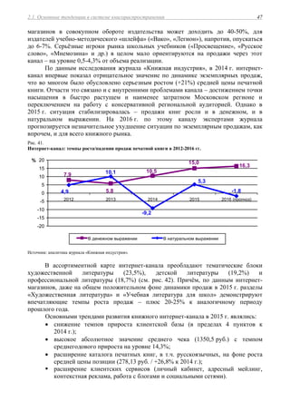 2.1. Основные тенденции в системе книгораспространения 47
магазинов в совокупном обороте издательства может доходить до 40-50%, для
издателей учебно-методического «шлейфа» («Вако», «Легион»), напротив, опускаться
до 6-7%. Серьёзные игроки рынка школьных учебников («Просвещение», «Русское
слово», «Мнемозина» и др.) в целом мало ориентируются на продажи через этот
канал – на уровне 0,5-4,3% от объема реализации.
По данным исследования журнала «Книжная индустрия», в 2014 г. интернет-
канал впервые показал отрицательное значение по динамике экземплярных продаж,
что во многом было обусловлено серьезным ростом (+21%) средней цены печатной
книги. Отчасти это связано и с внутренними проблемами канала – достижением точки
насыщения в быстро растущем и наименее затратном Московском регионе и
переключением на работу с консервативной региональной аудиторией. Однако в
2015 г. ситуация стабилизировалась – продажи книг росли и в денежном, и в
натуральном выражении. На 2016 г. по этому каналу экспертами журнала
прогнозируется незначительное ухудшение ситуации по экземплярным продажам, как
впрочем, и для всего книжного рынка.
Рис. 41.
Интернет-канал: темпы роста/падения продаж печатной книги в 2012-2016 гг.
16,3
15,0
10,5
5,8
7,9
-1,8
5,3
-9,2
10,1
4,9
-20
-15
-10
-5
0
5
10
15
20
2012 2013 2014 2015 2016 (прогноз)
%
В денежном выражении В натуральном выражении
Источник: аналитика журнала «Книжная индустрия».
В ассортиментной карте интернет-канала преобладают тематические блоки
художественной литературы (23,5%), детской литературы (19,2%) и
профессиональной литературы (18,7%) (см. рис. 42). Причём, по данным интернет-
магазинов, даже на общем положительном фоне динамики продаж в 2015 г. разделы
«Художественная литература» и «Учебная литература для школ» демонстрируют
впечатляющие темпы роста продаж – плюс 20-25% к аналогичному периоду
прошлого года.
Основными трендами развития книжного интернет-канала в 2015 г. являлись:
 снижение темпов прироста клиентской базы (в пределах 4 пунктов к
2014 г.);
 высокое абсолютное значение среднего чека (1350,5 руб.) с темпом
среднегодового прироста на уровне 14,3%;
 расширение каталога печатных книг, в т.ч. русскоязычных, на фоне роста
средней цены позиции (278,13 руб. / +26,8% к 2014 г.);
 расширение клиентских сервисов (личный кабинет, адресный мейлинг,
контекстная реклама, работа с блогами и социальными сетями).
 