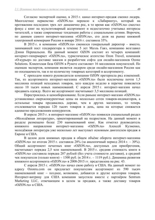 2.1. Основные тенденции в системе книгораспространения 49
Согласно экспертной оценке, в 2015 г. канал интернет-продаж сменил лидера.
Многолетнее первенство «OZON.ru» перешло к «Лабиринту», который на
протяжении последних трех лет динамично рос, в то время как «OZON.ru» сместил
фокус с книг на мультитоварный ассортимент и недостаточно учитывал интересы
читателей, а также современные тенденции работы с социальными сетями. Впрочем,
по данным самого интернет-магазина «OZON.ru», его доля на рынке книжной
электронной коммерции России в январе 2016 г. составила 35%.
В 2015 г. в компании «OZON.ru» сменился генеральный директор – вместо,
занимавшей пост гендиректора в течение 5 лет Маэль Гавэ, компанию возглавил
Дэнни Перекальски. На данный момент OZON состоит из четырех компаний:
интернет-гипермаркет «OZON.ru», туристическое агентство Ozon Travel, компания
«О-курьер» по доставке заказов и разработчик софта для онлайн-магазинов Ozone
Solutions. Клиентская база OZON в Рунете составляет 16 миллионов покупателей. По
оценкам экспертов, компания является лидером среди онлайн-магазинов России как
по посещаемости, так и по количеству товарных категорий и ассортименту.
С приходом нового руководителя компания OZON претерпела ряд изменений.
Так, из ассортимента интернет-магазина «OZON.ru» были исключены почти 1,5
миллиона позиций неходовых товаров, зато каждую неделю в перечне появляется
около 10 тысяч новых наименований. С апреля 2015 г. интернет-магазин начал
продавать одежду. Всего же ассортимент насчитывает 3,5 миллиона позиций.
Перестроилось и ценооборазование. Если раньше интернет-магазин «OZON.ru»
устанавливал сверхконкурентные цены на несколько сотен товаров-индикаторов, а
остальные товары продавались дороже, чем в других магазинах, то теперь
отслеживается порядка 120 тысяч товаров в день, цена на которые снижается
адекватно предложениям конкурентов.
В апреле 2015 г. в интернет-магазине «OZON.ru» появился специальный раздел
«Молодёжная литература», ориентированный на подростков. На данный момент в
разделе размещено более 230 наименований книг. Как отметил руководитель
книжного направления интернет-магазина «OZON.ru» Алексей Кузменко,
молодёжная литература уже несколько лет выступает основным двигателем продаж в
Европе и США.
В целом доля книжных продаж в общем объёме оборота интернет-магазина
«OZON.ru» по итогам 2015 г. составила 28% (за аналогичный период 2014 г. – 30%).
Общий ассортимент печатных книг «OZON.ru», доступных для приобретения,
насчитывает порядка 2,5 млн наименований. В 2015 г. средняя стоимость книги в
«OZON.ru» составила порядка 287 рублей (без учета стоимости доставки), а средний
чек покупателя (только книги) – 1300 руб. (в 2014 г. – 1119 руб.). Динамика развития
книжного ассортимента «OZON.ru» в 2008-2015 гг. представлена на рис. 43.
С апреля 2015 г. «OZON.ru» начал свою работу в США. На данный момент по
адресу Ozonru.com он предлагает покупателям ассортимент из 590 тысяч
наименований книг – позднее, возможно, добавятся и другие категории товаров.
Интернет-витрину для США компания запустила вместе с партнёром Sentrum
Marketing LLC, отвечающим в целом за продажи, а также доставку товаров
«OZON.ru» в США.
 
