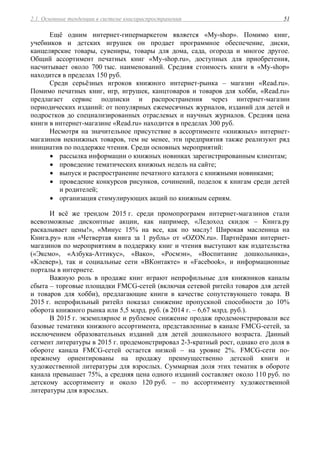 2.1. Основные тенденции в системе книгораспространения 51
Ещё одним интернет-гипермаркетом является «My-shop». Помимо книг,
учебников и детских игрушек он продает программное обеспечение, диски,
канцелярские товары, сувениры, товары для дома, сада, огорода и многое другое.
Общий ассортимент печатных книг «My-shop.ru», доступных для приобретения,
насчитывает около 700 тыс. наименований. Средняя стоимость книги в «My-shop»
находится в пределах 150 руб.
Среди серьёзных игроков книжного интернет-рынка – магазин «Read.ru».
Помимо печатных книг, игр, игрушек, канцтоваров и товаров для хобби, «Read.ru»
предлагает сервис подписки и распространения через интернет-магазин
периодических изданий: от популярных ежемесячных журналов, изданий для детей и
подростков до специализированных отраслевых и научных журналов. Средняя цена
книги в интернет-магазине «Read.ru» находится в пределах 300 руб.
Несмотря на значительное присутствие в ассортименте «книжных» интернет-
магазинов некнижных товаров, тем не менее, эти предприятия также реализуют ряд
инициатив по поддержке чтения. Среди основных мероприятий:
 рассылка информации о книжных новинках зарегистрированным клиентам;
 проведение тематических книжных недель на сайте;
 выпуск и распространение печатного каталога с книжными новинками;
 проведение конкурсов рисунков, сочинений, поделок к книгам среди детей
и родителей;
 организация стимулирующих акций по книжным сериям.
И всё же трендом 2015 г. среди промопрограмм интернет-магазинов стали
всевозможные дисконтные акции, как например, «Ледоход скидок – Книга.ру
раскалывает цены!», «Минус 15% на все, как по маслу! Широкая масленица на
Книга.ру» или «Четвертая книга за 1 рубль» от «OZON.ru». Партнёрами интернет-
магазинов по мероприятиям в поддержку книг и чтения выступают как издательства
(«Эксмо», «Азбука-Аттикус», «Вако», «Росмэн», «Воспитание дошкольника»,
«Клевер»), так и социальные сети «ВКонтакте» и «Facebook», и информационные
порталы в интернете.
Важную роль в продаже книг играют непрофильные для книжников каналы
сбыта – торговые площадки FMCG-сетей (включая сетевой ритейл товаров для детей
и товаров для хобби), предлагающие книги в качестве сопутствующего товара. В
2015 г. непрофильный ритейл показал снижение пропускной способности до 10%
оборота книжного рынка или 5,5 млрд. руб. (в 2014 г. – 6,67 млрд. руб.).
В 2015 г. экземплярное и рублевое снижение продаж продемонстрировали все
базовые тематики книжного ассортимента, представленные в канале FMCG-сетей, за
исключением образовательных изданий для детей дошкольного возраста. Данный
сегмент литературы в 2015 г. продемонстрировал 2-3-кратный рост, однако его доля в
обороте канала FMCG-сетей остается низкой – на уровне 2%. FMCG-сети по-
прежнему ориентированы на продажу преимущественно детской книги и
художественной литературы для взрослых. Суммарная доля этих тематик в обороте
канала превышает 75%, а средняя цена одного изданий составляет около 110 руб. по
детскому ассортименту и около 120 руб. – по ассортименту художественной
литературы для взрослых.
 
