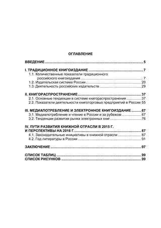 ОГЛАВЛЕНИЕ
ВВЕДЕНИЕ.....................................................................................................5
I. ТРАДИЦИОННОЕ КНИГОИЗДАНИЕ ........................................................7
1.1. Количественные показатели традиционного
российского книгоиздания ................................................................7
1.2. Издательская система России.........................................................20
1.3. Деятельность российских издательств...........................................29
II. КНИГОРАСПРОСТРАНЕНИЕ.................................................................37
2.1. Основные тенденции в системе книгораспространения ...............37
2.2. Показатели деятельности книготорговых предприятий в России 55
III. МЕДИАПОТРЕБЛЕНИЕ И ЭЛЕКТРОННОЕ КНИГОИЗДАНИЕ ..........67
3.1. Медиапотребление и чтение в России и за рубежом....................67
3.2. Тенденции развития рынка электронных книг................................76
IV. ПУТИ РАЗВИТИЯ КНИЖНОЙ ОТРАСЛИ В 2015 Г.
И ПЕРСПЕКТИВЫ НА 2016 Г.....................................................................87
4.1. Законодательные инициативы в книжной отрасли........................87
4.2. Год литературы в России .................................................................91
ЗАКЛЮЧЕНИЕ .............................................................................................97
СПИСОК ТАБЛИЦ .......................................................................................99
СПИСОК РИСУНКОВ ..................................................................................99
 
