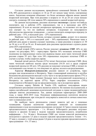 Медиапотребление и чтение в России и за рубежом 69
Согласно данным исследования, проведённого компанией Deloitte & Touche
CIS, 88% респондентов в возрасте от 16 до 19 лет начали чаще читать электронные
книги. Аналитики компании объясняют это более активным образом жизни данной
возрастной категории. При этом россияне в возрасте от 16 до 24 лет стали меньше
смотреть телевизор. Об этом заявили 58% опрошенных в данной возрастной группе.
По данным исследования, россияне включают телевизор с целью что-нибудь
посмотреть как в рабочие (33% опрошенных), так и в выходные дни (41%
опрошенных). И если не находят интересную программу, то оставляют его как фон
или смотрят то, что им наиболее интересно. Следующее по популярности
обстоятельство просмотра телевидения – с целью посмотреть конкретную передачу (в
рабочий день – 31%, в выходной день – 25% опрошенных).
Наиболее часто жители России, которые слушают радио, делают это в машине
(в рабочий день – 39% и в выходной день – 36% опрошенных). Несколько чаще в
рабочий день радио в машине слушают мужчины, а также россияне в возрасте от 30
до 34 лет и от 45 до 54 лет. В выходной день россияне предпочитают слушать радио
дома (42% опрошенных).
Каждый второй (54%) житель России покупает печатные СМИ: 44% из них
делают это регулярно, 56% – нерегулярно. Причем 16% читающих печатные СМИ
подписаны на определенные газеты или журналы (выше доля таких читателей среди
россиян старше 55 лет). При этом 24% опрошенных покупают печатные СМИ от
случая к случаю, чтобы скоротать время.
Каждый пятый житель России (21%) читает бесплатные печатные СМИ. Доля
таких читателей наиболее высока среди молодежи (16-24 лет) и среди старшей
возрастной группы (от 60 лет). 14% россиян не покупают печатные СМИ, а читают их
«за компанию» или читают то, что покупают их друзья, коллеги или родственники.
Характер Интернет-активности россиян зависит от устройства, через
которое они подключаются к Интернету. Через стационарный компьютер и ноутбук
большинство респондентов выходят в сеть часто и на продолжительное время (77% и
64% соответственно). Через планшет большая часть пользователей подключается к
Интернету на короткое время (57%). Через смартфон пользователи (74%)
подключаются к Интернету как на продолжительное, так и на короткое время.
Согласно опросу Deloitte & Touche CIS, наиболее популярным видом
потребляемого россиянами контента являются новости. По мнению исследователей, в
период нестабильной экономико-политической ситуации в стране медиапотребление
граждан заметно увеличивается. Так, данная тенденция характеризует 2008–2009
годы, а также 2014–2015 годы. Основным информационным контентом является
новостная информация, при этом растёт популярность новостей из личных новостных
лент в социальных сетях.
Но наиболее часто респонденты узнают новости всё же с помощью
телевидения. Среднее количество просмотров новостей по телевидению
опрошенными в ходе исследования россиянами составляет 4,7 раза в неделю (средняя
продолжительность просмотров – 1 ч. 09 мин.). В Интернете россияне получают
новости в среднем 4,3 раза в неделю (средняя продолжительность потребления
информации – 3 ч. 34 мин.). Печатными СМИ для чтения новостей респонденты
пользуются в среднем 3,5 раза в неделю (средняя продолжительность чтения – 0 ч.
37 мин.), слушают с этой целью радио 2,4 раза в неделю (средняя продолжительность
прослушивания – 0 ч. 37 мин.).
 