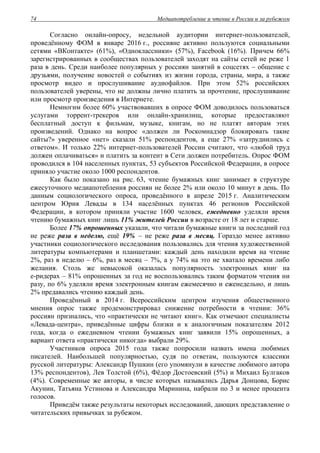 Медиапотребление и чтение в России и за рубежом74
Согласно онлайн-опросу, недельной аудитории интернет-пользователей,
проведённому ФОМ в январе 2016 г., россияне активно пользуются социальными
сетями «ВКонтакте» (61%), «Одноклассники» (57%), Facebook (16%). Причем 66%
зарегистрированных в сообществах пользователей заходят на сайты сетей не реже 1
раза в день. Среди наиболее популярных у россиян занятий в соцсетях – общение с
друзьями, получение новостей о событиях из жизни города, страны, мира, а также
просмотр видео и прослушивание аудиофайлов. При этом 52% российских
пользователей уверены, что не должны лично платить за прочтение, прослушивание
или просмотр произведения в Интернете.
Немногим более 60% участвовавших в опросе ФОМ доводилось пользоваться
услугами торрент-трекеров или онлайн-хранилищ, которые предоставляют
бесплатный доступ к фильмам, музыке, книгам, но не платят авторам этих
произведений. Однако на вопрос «должен ли Роскомнадзор блокировать такие
сайты?» уверенное «нет» сказали 51% респондентов, а еще 27% «затруднились с
ответом». И только 22% интернет-пользователей России считают, что «любой труд
должен оплачиваться» и платить за контент в Сети должен потребитель. Опрос ФОМ
проводился в 104 населенных пунктах, 53 субъектов Российской Федерации, в опросе
приняло участие около 1000 респондентов.
Как было показано на рис. 63, чтение бумажных книг занимает в структуре
ежесуточного медиапотебления россиян не более 2% или около 10 минут в день. По
данным социологического опроса, проведённого в апреле 2015 г. Аналитическим
центром Юрия Левады в 134 населённых пунктах 46 регионов Российской
Федерации, в котором приняли участие 1600 человек, ежедневно уделяли время
чтению бумажных книг лишь 11% жителей России в возрасте от 18 лет и старше.
Более 17% опрошенных указали, что читали бумажные книги за последний год
не реже раза в неделю, ещё 19% – не реже раза в месяц. Гораздо менее активно
участники социологического исследования пользовались для чтения художественной
литературы компьютерами и планшетами: каждый день находили время на чтение
2%, раз в неделю – 6%, раз в месяц – 7%, а у 74% на это не хватало времени либо
желания. Столь же невысокой оказалась популярность электронных книг на
е-ридерах – 81% опрошенных за год не воспользовались таким форматом чтения ни
разу, по 6% уделяли время электронным книгам ежемесячно и еженедельно, и лишь
2% предавались чтению каждый день.
Проведённый в 2014 г. Всероссийским центром изучения общественного
мнения опрос также продемонстрировал снижение потребности в чтении: 36%
россиян признались, что «практически не читают книг». Как отмечают специалисты
«Левада-центра», приведённые цифры близки и к аналогичным показателям 2012
года, когда о ежедневном чтении бумажных книг заявили 15% опрошенных, а
вариант ответа «практически никогда» выбрали 29%.
Участников опроса 2015 года также попросили назвать имена любимых
писателей. Наибольшей популярностью, судя по ответам, пользуются классики
русской литературы: Александр Пушкин (его упомянули в качестве любимого автора
13% респондентов), Лев Толстой (6%), Фёдор Достоевский (5%) и Михаил Булгаков
(4%). Современные же авторы, в числе которых назывались Дарья Донцова, Борис
Акунин, Татьяна Устинова и Александра Маринина, набрали по 3 и менее процента
голосов.
Приведём также результаты некоторых исследований, дающих представление о
читательских привычках за рубежом.
 