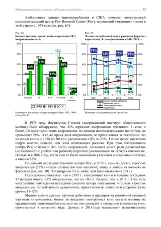 Медиапотребление и чтение в России и за рубежом 75
Любопытные данные книгопотребления в США приводит американский
исследовательский центр Pew Research Center (Pew), изучивший тенденцию чтения в
этой стране с 1978 года (см. рис. 64).
Рис. 64.
Количество книг, прочитанных взрослыми (18+)
американцами за год
Рис. 65.
Чтение (потребление) книг в разичных форматах
взрослыми (18+) американцами в 2011-2015 гг.
4%3%
8%
42%
17%
29%
34%
15%
32%
16%
2%
28%
17%
31%
23%
0%
10%
20%
30%
40%
50%
Ни одной 1-5 6-10 11 и более Не
ответили
1978 1990 2014
79%
76% 72%74%
63%
69%71%
65%
27%28%
23%
17%
13%11% 14% 12%
0%
20%
40%
60%
80%
100%
2011 2012 2014 2015
0%
20%
40%
60%
80%
100%
Книга в любом формате
Бумажная книга
Электронная книга
Аудиокнига
Источники: исследовательские центры Gallup (1978, 1990)
и Pew (2014).
Источник: исследовательский центр Pew.
В 1978 году Институтом Гэллапа (американский институт общественного
мнения) было обнаружено, что 42% взрослых американцев прочитали 11 книг и
более. Сегодня число таких американцев, по данным исслдовательского цента Pew, не
превышает 28%. В то же время доля американцев, не прочитавших за последний год
ни одной книги, с 1978 по 2014 гг. увеличилась с 8% до 23%. Тем не менее, последняя
цифра заметно меньше, чем доля нечитающих россиян. При этом исследователи
центра Pew отмечают, что число американцев, читающих книги ради удовольствия
(не связанного с учёбой или работой) перестало уменьшаться: их сегодня столько же,
сколько и в 2002 году, когда ещё не было повального увлечения социальными сетями,
а именно 52%.
По данным исследовательского центра Pew, в 2015 г. cемь из десяти взрослых
американцев (72%) читали (полностью или частично) книгу в любом из возможных
форматов (см. рис. 70). Эта цифра на 7 п.п. ниже, чем было выявлено в 2011 г.
Исследование показало, что в 2015 г. электронные книги в течение последних
12 месяцев читали 27% американцев, что на 10 п.п. больше, чем в 2011 г. При этом
многолетние наблюдения исследовательского центра показывают, что доля взрослых
американцев, потребляющих аудио-книги, практически не меняется и сохраняется на
уровне 11-12%.
Многие книгоиздатели, научные работники и предприятия розничной книжной
торговли интересуются, может ли введение электронных книг оказать влияние на
традиционное книгопотребление, или же оно приведёт к снижению количества книг,
прочитанных в печатном виде. Данные в 2015 года показывают незначительное
 