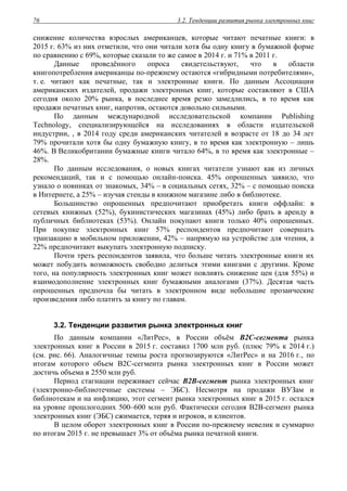 3.2. Тенденции развития рынка электронных книг76
снижение количества взрослых американцев, которые читают печатные книги: в
2015 г. 63% из них отметили, что они читали хотя бы одну книгу в бумажной форме
по сравнению с 69%, которые сказали то же самое в 2014 г. и 71% в 2011 г.
Данные проведённого опроса свидетельствуют, что в области
книгопотребления американцы по-прежнему остаются «гибридными потребителями»,
т. е. читают как печатные, так и электронные книги. По данным Ассоциации
американских издателей, продажи электронных книг, которые составляют в США
сегодня около 20% рынка, в последнее время резко замедлились, в то время как
продажи печатных книг, напротив, остаются довольно сильными.
По данным международной исследовательской компании Publishing
Technology, специализирующейся на исследованиях в области издательской
индустрии, , в 2014 году среди американских читателей в возрасте от 18 до 34 лет
79% прочитали хотя бы одну бумажную книгу, в то время как электронную – лишь
46%. В Великобритании бумажные книги читало 64%, в то время как электронные –
28%.
По данным исследования, о новых книгах читатели узнают как из личных
рекомендаций, так и с помощью онлайн-поиска. 45% опрошенных заявило, что
узнало о новинках от знакомых, 34% – в социальных сетях, 32% – с помощью поиска
в Интернете, а 25% – изучая стенды в книжном магазине либо в библиотеке.
Большинство опрошенных предпочитают приобретать книги оффлайн: в
сетевых книжных (52%), букинистических магазинах (45%) либо брать в аренду в
публичных библиотеках (53%). Онлайн покупают книги только 40% опрошенных.
При покупке электронных книг 57% респондентов предпочитают совершать
транзакцию в мобильном приложении, 42% – напрямую на устройстве для чтения, а
22% предпочитают выкупать электронную подписку.
Почти треть респондентов заявила, что больше читать электронные книги их
может побудить возможность свободно делиться этими книгами с другими. Кроме
того, на популярность электронных книг может повлиять снижение цен (для 55%) и
взаимодополнение электронных книг бумажными аналогами (37%). Десятая часть
опрошенных предпочла бы читать в электронном виде небольшие прозаические
произведения либо платить за книгу по главам.
3.2. Тенденции развития рынка электронных книг
По данным компании «ЛитРес», в России объём В2С-сегмента рынка
электронных книг в России в 2015 г. составил 1700 млн руб. (плюс 79% к 2014 г.)
(см. рис. 66). Аналогичные темпы роста прогнозируются «ЛитРес» и на 2016 г., по
итогам которого объем В2С-сегмента рынка электронных книг в России может
достичь объема в 2550 млн руб.
Период стагнации переживает сейчас B2B-сегмент рынка электронных книг
(электронно-библиотечные системы – ЭБС). Несмотря на продажи ВУЗам и
библиотекам и на инфляцию, этот сегмент рынка электронных книг в 2015 г. остался
на уровне прошлогодних 500–600 млн руб. Фактически сегодня В2В-сегмент рынка
электронных книг (ЭБС) сжимается, теряя и игроков, и клиентов.
В целом оборот электронных книг в России по-прежнему невелик и суммарно
по итогам 2015 г. не превышает 3% от объёма рынка печатной книги.
 