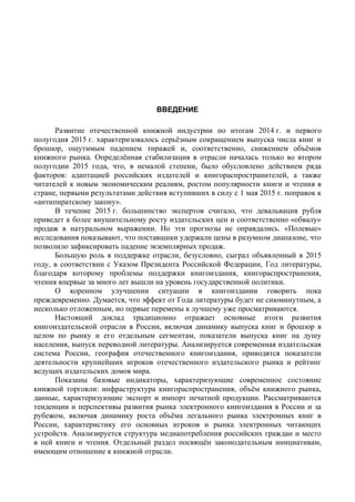 ВВЕДЕНИЕ
Введение
Развитие отечественной книжной индустрии по итогам 2014 г. и первого
полугодия 2015 г. характеризовалось серьёзным сокращением выпуска числа книг и
брошюр, ощутимым падением тиражей и, соответственно, снижением объёмов
книжного рынка. Определённая стабилизация в отрасли началась только во втором
полугодии 2015 года, что, в немалой степени, было обусловлено действием ряда
факторов: адаптацией российских издателей и книгораспространителей, а также
читателей к новым экономическим реалиям, ростом популярности книги и чтения в
стране, первыми результатами действия вступивших в силу с 1 мая 2015 г. поправок к
«антипиратскому закону».
В течение 2015 г. большинство экспертов считало, что девальвация рубля
приведет к более внушительному росту издательских цен и соответственно «обвалу»
продаж в натуральном выражении. Но эти прогнозы не оправдались. «Полевые»
исследования показывают, что поставщики удержали цены в разумном диапазоне, что
позволило зафиксировать падение экземплярных продаж.
Большую роль в поддержке отрасли, безусловно, сыграл объявленный в 2015
году, в соответствии с Указом Президента Российской Федерации, Год литературы,
благодаря которому проблемы поддержки книгоиздания, книгораспространения,
чтения впервые за много лет вышли на уровень государственной политики.
О коренном улучшении ситуации в книгоиздании говорить пока
преждевременно. Думается, что эффект от Года литературы будет не сиюминутным, а
несколько отложенным, но первые перемены к лучшему уже просматриваются.
Настоящий доклад традиционно отражает основные итоги развития
книгоиздательской отрасли в России, включая динамику выпуска книг и брошюр в
целом по рынку и его отдельным сегментам, показатели выпуска книг на душу
населения, выпуск переводной литературы. Анализируется современная издательская
система России, география отечественного книгоиздания, приводятся показатели
деятельности крупнейших игроков отечественного издательского рынка и рейтинг
ведущих издательских домов мира.
Показаны базовые индикаторы, характеризующие современное состояние
книжной торговли: инфраструктура книгораспространения, объём книжного рынка,
данные, характеризующие экспорт и импорт печатной продукции. Рассматриваются
тенденции и перспективы развития рынка электронного книгоиздания в России и за
рубежом, включая динамику роста объёма легального рынка электронных книг в
России, характеристику его основных игроков и рынка электронных читающих
устройств. Анализируется структура медиапотребления российских граждан и место
в ней книги и чтения. Отдельный раздел посвящён законодательным инициативам,
имеющим отношение к книжной отрасли.
 