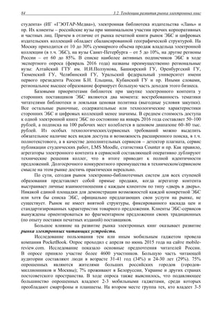 3.2. Тенденции развития рынка электронных книг84
студента» (ИГ «ГЭОТАР-Медиа»), электронная библиотека издательства «Лань» и
пр. Их клиенты – российские вузы при минимальном участии прочих корпоративных
и частных лиц. Причем в отличие от рынка печатной книги рынок ЭБС и цифровых
издательских коллекций обладает сбалансированной географической структурой. На
Москву приходится от 10 до 30% суммарного объема продаж владельца электронной
коллекции (в т.ч. ЭБС), на вузы Санкт-Петербурга – от 5 до 10%, на другие регионы
России – от 60 до 85%. В списке наиболее активных подписчиков ЭБС в ходе
экспертного опроса (февраль 2016 года) названы преимущественно региональные
вузы: Алтайский ГТУ им. И.И.Ползунова, Башкирский ГУ, Оренбургский ГУ,
Тюменский ГУ, Челябинский ГУ, Уральский федеральный университет имени
первого президента России Б.Н. Ельцина, Кубанский ГУ и пр. Иными словами,
региональное высшее образование формирует большую часть доходов этого бизнеса.
Базовыми приоритетами библиотек при закупке электронного контента у
сторонних поставщиков ЭБС являются два момента: востребованность тематики
читателями библиотеки и лояльная ценовая политика (выгодные условия закупки).
Все остальные рыночные, содержательные или технологические характеристики
сторонних ЭБС и цифровых коллекций менее значимы. В среднем стоимость доступа
к одной электронной книге ЭБС по состоянию на январь 2016 года составляет 50–100
рублей, а подписка на 100 рабочих мест колеблется в ценовом диапазоне 60–80 тыс.
рублей. Из особых технологических/сервисных требований можно выделить
обязательное наличие всех видов доступа и возможность расширенного поиска, в т.ч.
полнотекстового, а в качестве дополнительных сервисов – детектор плагиата, сервис
публикации студенческих работ, LMS Moodle, статистика Counter и пр. Как правило,
агрегаторы электронного контента в сервисной составляющей оперативно дублируют
технические решения коллег, что в итоге приводит к полной идентичности
предложений. Долгосрочного конкурентного преимущества в техническом/сервисном
смысле на этом рынке достичь практически нереально.
По сути, сегодня рынок электронно-библиотечных систем для всех ступеней
образования представляет собой прямые продажи, когда агрегатор контента
выстраивает личные взаимоотношения с каждым клиентом по типу «дверь в дверь».
Никакой единой площадки для демонстрации возможностей каждой конкретной ЭБС
или хотя бы списка ЭБС, официально предлагающих свои услуги на рынке, не
существует. Рынок не имеет внятной структуры, фиксированного каскада цен и
стандартизированных характеристик товарного предложения. Клиенты ЭБС-сервисов
вынуждены ориентироваться во фрагментарном предложении своих традиционных
(по опыту поставки печатных изданий) поставщиков.
Большое влияние на развитие рынка электронных книг оказывает развитие
рынка электронных читающих устройств.
Исследование пользования тем или иным мобильным гаджетом провела
компания PocketBook. Опрос проходил с апреля по июнь 2015 года на сайте mobile-
review.com. Исследование показало основные предпочтения читателей России.
В опросе приняло участие более 4600 участников. Большую часть читающей
аудитории составляют люди в возрасте 31-41 год (34%) и 24-30 лет (29%). 75%
опрошенных являются жителями больших российских городов (городов-
миллионников и Москвы); 7% проживают в Белоруссии, Украине и других странах
постсоветского пространства. В ходе опроса также выяснилось, что подавляющее
большинство опрошенных владеют 2-3 мобильными гаджетами, среди которых
преобладают смартфоны и планшеты. На втором месте группа тех, кто владеет 3-5
 