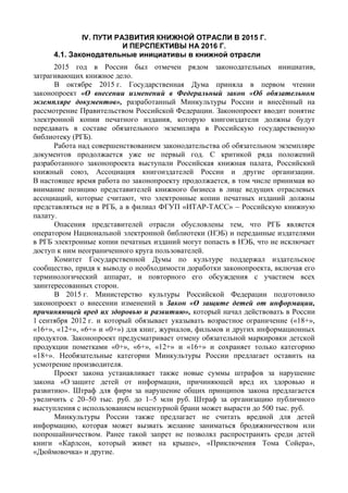 IV. ПУТИ РАЗВИТИЯ КНИЖНОЙ ОТРАСЛИ В 2015 Г.
И ПЕРСПЕКТИВЫ НА 2016 Г.
4.1. Законодательные инициативы в книжной отрасли
2015 год в России был отмечен рядом законодательных инициатив,
затрагивающих книжное дело.
В октябре 2015 г. Государственная Дума приняла в первом чтении
законопроект «О внесении изменений в Федеральный закон «Об обязательном
экземпляре документов», разработанный Минкультуры России и внесённый на
рассмотрение Правительством Российской Федерации. Законопроект вводит понятие
электронной копии печатного издания, которую книгоиздатели должны будут
передавать в составе обязательного экземпляра в Российскую государственную
библиотеку (РГБ).
Работа над совершенствованием законодательства об обязательном экземпляре
документов продолжается уже не первый год. С критикой ряда положений
разработанного законопроекта выступали Российская книжная палата, Российский
книжный союз, Ассоциация книгоиздателей России и другие организации.
В настоящее время работа по законопроекту продолжается, в том числе принимая во
внимание позицию представителей книжного бизнеса в лице ведущих отраслевых
ассоциаций, которые считают, что электронные копии печатных изданий должны
представляться не в РГБ, а в филиал ФГУП «ИТАР-ТАСС» – Российскую книжную
палату.
Опасения представителей отрасли обусловлены тем, что РГБ является
оператором Национальной электронной библиотеки (НЭБ) и переданные издателями
в РГБ электронные копии печатных изданий могут попасть в НЭБ, что не исключает
доступ к ним неограниченного круга пользователей.
Комитет Государственной Думы по культуре поддержал издательское
сообщество, придя к выводу о необходимости доработки законопроекта, включая его
терминологический аппарат, и повторного его обсуждения с участием всех
заинтересованных сторон.
В 2015 г. Министерство культуры Российской Федерации подготовило
законопроект о внесении изменений в Закон «О защите детей от информации,
причиняющей вред их здоровью и развитию», который начал действовать в России
1 сентября 2012 г. и который обязывает указывать возрастное ограничение («18+»,
«16+», «12+», «6+» и «0+») для книг, журналов, фильмов и других информационных
продуктов. Законопроект предусматривает отмену обязательной маркировки детской
продукции пометками «0+», «6+», «12+» и «16+» и сохраняет только категорию
«18+». Необязательные категории Минкультуры России предлагает оставить на
усмотрение производителя.
Проект закона устанавливает также новые суммы штрафов за нарушение
закона «О защите детей от информации, причиняющей вред их здоровью и
развитию». Штраф для фирм за нарушение общих принципов закона предлагается
увеличить с 20–50 тыс. руб. до 1–5 млн руб. Штраф за организацию публичного
выступления с использованием нецензурной брани может вырасти до 500 тыс. руб.
Минкультуры России также предлагает не считать вредной для детей
информацию, которая может вызвать желание заниматься бродяжничеством или
попрошайничеством. Ранее такой запрет не позволял распространять среди детей
книги «Карлсон, который живет на крыше», «Приключения Тома Сойера»,
«Дюймовочка» и другие.
 