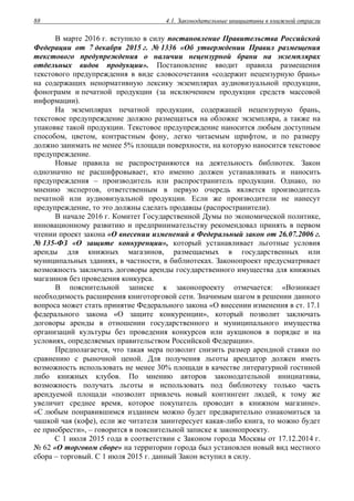 4.1. Законодательные инициативы в книжной отрасли88
В марте 2016 г. вступило в силу постановление Правительства Российской
Федерации от 7 декабря 2015 г. № 1336 «Об утверждении Правил размещения
текстового предупреждения о наличии нецензурной брани на экземплярах
отдельных видов продукции». Постановление вводит правила размещения
текстового предупреждения в виде словосочетания «содержит нецензурную брань»
на содержащих ненормативную лексику экземплярах аудиовизуальной продукции,
фонограмм и печатной продукции (за исключением продукции средств массовой
информации).
На экземплярах печатной продукции, содержащей нецензурную брань,
текстовое предупреждение должно размещаться на обложке экземпляра, а также на
упаковке такой продукции. Текстовое предупреждение наносится любым доступным
способом, цветом, контрастным фону, легко читаемым шрифтом, и по размеру
должно занимать не менее 5% площади поверхности, на которую наносится текстовое
предупреждение.
Новые правила не распространяются на деятельность библиотек. Закон
однозначно не расшифровывает, кто именно должен устанавливать и наносить
предупреждения – производитель или распространитель продукции. Однако, по
мнению экспертов, ответственным в первую очередь является производитель
печатной или аудиовизуальной продукции. Если же производители не нанесут
предупреждение, то это должны сделать продавцы (распространители).
В начале 2016 г. Комитет Государственной Думы по экономической политике,
инновационному развитию и предпринимательству рекомендовал принять в первом
чтении проект закона «О внесении изменений в Федеральный закон от 26.07.2006 г.
№ 135-ФЗ «О защите конкуренции», который устанавливает льготные условия
аренды для книжных магазинов, размещаемых в государственных или
муниципальных зданиях, в частности, в библиотеках. Законопроект предусматривает
возможность заключать договоры аренды государственного имущества для книжных
магазинов без проведения конкурса.
В пояснительной записке к законопроекту отмечается: «Возникает
необходимость расширения книготорговой сети. Значимым шагом в решении данного
вопроса может стать принятие Федерального закона «О внесении изменения в ст. 17.1
федерального закона «О защите конкуренции», который позволит заключать
договоры аренды в отношении государственного и муниципального имущества
организаций культуры без проведения конкурсов или аукционов в порядке и на
условиях, определяемых правительством Российской Федерации».
Предполагается, что такая мера позволит снизить размер арендной ставки по
сравнению с рыночной ценой. Для получения льготы арендатор должен иметь
возможность использовать не менее 30% площади в качестве литературной гостиной
либо книжных клубов. По мнению авторов законодательной инициативы,
возможность получать льготы и использовать под библиотеку только часть
арендуемой площади «позволит привлечь новый контингент людей, к тому же
увеличит среднее время, которое покупатель проводит в книжном магазине».
«С любым понравившимся изданием можно будет предварительно ознакомиться за
чашкой чая (кофе), если же читателя заинтересует какая-либо книга, то можно будет
ее приобрести», – говорится в пояснительной записке к законопроекту.
С 1 июля 2015 года в соответствии с Законом города Москвы от 17.12.2014 г.
№ 62 «О торговом сборе» на территории города был установлен новый вид местного
сбора – торговый. С 1 июля 2015 г. данный Закон вступил в силу.
 