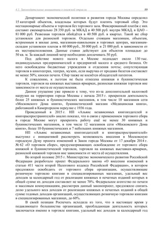 4.1. Законодательные инициативы в книжной отрасли 89
Департамент экономической политики и развития города Москвы определил
15 категорий объектов, владельцы которых будут платить торговый сбор. Это
нестационарные объекты и торговля без торгового зала. Фиксированный платёж с них
составит ежеквартально 28 350 руб. за МКАД и 40 500 руб. внутри МКАД, в ЦАО –
81 000 руб. Развозная торговля обойдётся в 40 500 руб. в квартал. Такой же сбор
установлен для разносной торговли. Отдельно стоящим магазинам, объектам,
встроенным в жилые дома, магазинам-павильонам в торговых центрах, магазинам-
складам установлен платеж в 60 000 руб., 30 000 руб. и 21 000 руб. в зависимости от
их месторасположения. Данные ставки действуют для объектов площадью до
50 кв. м. За каждый лишний метр необходимо доплачивать 50 руб.
Под действие нового налога в Москве подпадает около 130 тыс.
индивидуальных предпринимателей и предприятий малого и среднего бизнеса. От
него освобождены бюджетные учреждения и отделения почты; сопутствующая
торговля в кинотеатрах, театрах, музеях, если выручка от продажи билетов составляет
не менее 50%; киоски печати. Сбор также не коснётся обладателей патентов.
К сожалению, к льготам не была отнесена книжная и букинистическая
торговля, торговля на книжных выставках-ярмарках, разносная книжная торговля вне
зависимости от места ее осуществления.
Данное упущение уже привело к тому, что из-за дополнительной налоговой
нагрузки на территории города Москвы с начала 2015 г. прекратили деятельность
более 25 книжных и букинистических магазинов, в том числе 10 магазинов сети
«Московского Дома книги», букинистический магазин «Медицинская книга»,
работавший в Камергерском переулке с 1936 года.
Проведенный в 2015 г. НП «Альянс независимых книгоиздателей и
книгораспространителей» анализ показал, что в связи с применением торгового сбора
в городе Москве могут прекратить работу ещё не менее 30 книжных и
букинистических магазинов, в том числе 12 магазинов сети «Московского Дома
книги», более 10 букинистических и 7 небольших книжных магазинов.
НП «Альянс независимых книгоиздателей и книгораспространителей»
выступил с инициативой рассмотреть возможность внесения в Московскую
городскую Думу проекта изменений в Закон города Москвы от 17 декабря 2014 г.
№ 62 «О торговом сборе», предусматривающих освобождение от торгового сбора
книжной и букинистической торговли, торговли на книжных выставках-ярмарках,
разносной книжной торговли вне зависимости от места её осуществления.
Во второй половие 2015 г. Министерство экономического развития Российской
Федерации разработало проект Федерального закона «О внесении изменений в
статью 411 части второй Налогового кодекса Российской Федерации», в котором
предложило освободить от торгового сбора организации, осуществляющие
розничную торговлю книгами в специализированных магазинах, удельный вес
доходов за календарный год от реализации книжных и печатных изданий которых в
общей сумме их доходов составляет не менее 70%. Федеральное агентство по печати
и массовым коммуникациям, рассмотрев данный законопроект, предложило снизить
долю удельного веса доходов от реализации книжных и печатных изданий в общей
сумме годовых доходов организаций, осуществляющих розничную торговлю книгами
в специализированных магазинах, до 60%.
В своей позиции Роспечать исходила из того, что в настоящее время у
подавляющего большинства организаций, преобладающая деятельность которых
заключается именно в торговле книгами, удельный вес доходов за календарный год
 