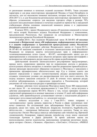 4.1. Законодательные инициативы в книжной отрасли90
от реализации книжных и печатных изданий составляет 50-60%. Такая ситуация
характерна и для ряда книготорговых предприятий Москвы и Санкт-Петербурга (в
частности, для тех московских книжных магазинов, которые могут быть закрыты в
2016-2017 гг.), и для большинства региональных книготорговых предприятий. Таким
образом, установление «порога» для введения торгового сбора в размере 70%
удельного веса реализации книжных и печатных изданий не привело бы к ожидаемой
стабилизации объёма основных показателей книжного рынка и к укреплению
российской книжной отрасли.
В начале 2016 г. проект Федерального закона «О внесении изменений в статью
411 части второй Налогового кодекса Российской Федерации» с изменениями,
предложенными Роспечатью, был направлен на согласование в Министерство
экономического развития Российской Федерации.
24 ноября 2014 г. был подписан Федеральный закон № 364-ФЗ «О внесении
изменений в Федеральный закон «Об информации, информационных технологиях
и о защите информации» и Гражданский процессуальный кодекс Российской
Федерации», который расширил действие Федерального закона от 2 июля 2013 г.
№ 187-ФЗ «О внесении изменений в отдельные законодательные акты Российской
Федерации по вопросам защиты интеллектуальных прав в информационно-
телекоммуникационных сетях» (далее – ФЗ-187, «антипиратский» закон) для его
правоприменения в отношении всех объектов авторских прав (кроме фотографий) с
возможностью заблокировать ресурс навсегда без права на разблокировку.
Действующий механизм законодательного регулирования предусматривает,
прежде всего, оперативное принятие мер по ограничению доступа к ресурсам,
использующим объекты авторских и смежных прав без разрешения правообладателя.
Данная процедура предполагает обращение последнего в Мосгорсуд с заявлением о
применении предварительных обеспечительных мер. Суд в течение одного дня
выносит определение о запрете соответствующему ресурсу распространять или
создавать технические условия для распространения того или иного контента. На
подачу искового заявления отводится 15 дней. В течение этого времени ресурс
остаётся заблокированным, а определение передаётся в Роскомнадзор, который
уведомляет об этом владельца ресурса и провайдера хостинга.
В рамках действия этого механизма Мосгорсуд вынес более 400 определений,
из них около 30 – по печатным произведениям (с 1 мая 2015 г., когда вступила в
действие расширенная версия ФЗ-187). Вместе с тем, только примерно половина
определений превращаются в исковые заявления: в течение 15 дней либо информация
удаляется, либо правообладатели устанавливают контакт с владельцами ресурсов и
определяют пути совместной работы, т.е. легализуют контент.
С момента вступления в силу с 1 мая 2015 г. новых поправок к
«антипиратскому» закону уровень пиратства в России в сфере электронных книг
начал снижаться. На сегодняшний день заблокировано более 200 нелегальных
ресурсов, среди них такие, как flibusta.net, knigian.net, loveread.ws, bugabooks.com,
advice-me.com – электронные библиотеки «пиратского» контента. Также по иску
издательства «Эксмо» Мосгорсуд навсегда заблокировал сайт rutracker.org. Причиной
«пожизненной» блокировки торрент-трекера rutracker.org стали книги писателей
Александра Громова и Дарьи Донцовой. За время действия закона им
воспользовались многие издательства, выпускающие литературу различных видов,
среди которых «Эксмо», «Экзамен», «Проспект», «ЛитСовет», «Учитель», «РИПОЛ
 