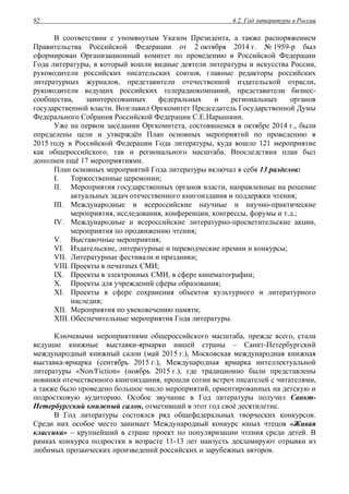4.2. Год литературы в России92
В соответствии с упомянутым Указом Президента, а также распоряжением
Правительства Российской Федерации от 2 октября 2014 г. № 1959-р был
сформирован Организационный комитет по проведению в Российской Федерации
Года литературы, в который вошли видные деятели литературы и искусства России,
руководители российских писательских союзов, главные редакторы российских
литературных журналов, представители отечественной издательской отрасли,
руководители ведущих российских телерадиокомпаний, представители бизнес-
сообщества, заинтересованных федеральных и региональных органов
государственной власти. Возглавил Оргкомитет Председатель Государственной Думы
Федерального Собрания Российской Федерации С.Е.Нарышкин.
Уже на первом заседании Оргкомитета, состоявшемся в октябре 2014 г., были
определены цели и утверждён План основных мероприятий по проведению в
2015 году в Российской Федерации Года литературы, куда вошло 121 мероприятие
как общероссийского, так и регионального масштаба. Впоследствии план был
дополнен ещё 17 мероприятиями.
План основных мероприятий Года литературы включал в себя 13 разделов:
I. Торжественные церемонии;
II. Мероприятия государственных органов власти, направленные на решение
актуальных задач отечественного книгоиздания и поддержки чтения;
III. Международные и всероссийские научные и научно-практические
мероприятия, исследования, конференции, конгрессы, форумы и т.д.;
IV. Международные и всероссийские литературно-просветительские акции,
мероприятия по продвижению чтения;
V. Выставочные мероприятия;
VI. Издательские, литературные и переводческие премии и конкурсы;
VII. Литературные фестивали и праздники;
VIII. Проекты в печатных СМИ;
IX. Проекты в электронных СМИ, в сфере кинематографии;
X. Проекты для учреждений сферы образования;
XI. Проекты в сфере сохранения объектов культурного и литературного
наследия;
XII. Мероприятия по увековечению памяти;
XIII. Обеспечительные мероприятия Года литературы.
Ключевыми мероприятиями общероссийского масштаба, прежде всего, стали
ведущие книжные выставки-ярмарки нашей страны – Санкт-Петербургский
международный книжный салон (май 2015 г.), Московская международная книжная
выставка-ярмарка (сентябрь 2015 г.), Международная ярмарка интеллектуальной
литературы «Non/Fiction» (ноябрь 2015 г.), где традиционно были представлены
новинки отечественного книгоиздания, прошли сотни встреч писателей с читателями,
а также было проведено большое число мероприятий, ориентированных на детскую и
подростковую аудиторию. Особое звучание в Год литературы получил Санкт-
Петербургский книжный салон, отметивший в этот год своё десятилетие.
В Год литературы состоялся ряд общефедеральных творческих конкурсов.
Среди них особое место занимает Международный конкурс юных чтецов «Живая
классика» – крупнейший в стране проект по популяризации чтения среди детей. В
рамках конкурса подростки в возрасте 11-13 лет наизусть декламируют отрывки из
любимых прозаических произведений российских и зарубежных авторов.
 