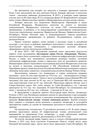 4.2. Год литературы в России 93
На протяжении уже четырёх лет ежегодно в конкурсе принимают участие
более 2 млн школьников изо всех регионов России. Конкурс проходит в несколько
этапов – школьные, районные, региональные. В 2015 г. в конкурсе также приняли
участие дети из 80 стран мира. В Год литературы финал IV Всероссийского конкурса
юных чтецов «Живая классика» прошёл в Международном детском центре «Артек».
Конкурс проходит под патронатом Министерства образования и науки
Российской Федерации, Федерального агентства по печати и массовым
коммуникациям, Федерального агентства по делам СНГ, соотечественников,
проживающих за рубежом, и по международному гуманитарному сотрудничеству,
Агентства стратегических инициатив, Правительства Москвы, Правительства Санкт-
Петербурга, Фонда «Русский мир» и Координационных советов российских
соотечественников, проживающих за рубежом. Поддерживается главами всех
регионов России.
Проект помогает привить детям интерес к русскому языку и российской
культуре, в том числе за рубежом, приобщить школьников к чтению, расширить их
читательский кругозор, познакомить с современными детскими авторами,
сформировать детское читательское сообщество.
В июле 2015 г. НП «Российский книжный союз» представил результаты
первого этапа исследования «Культурная карта России. Литература. Чтение»,
целью которого было осуществить «перепись» объектов инфраструктуры чтения всей
России, а также дать возможность российским регионам оценить состояние
собственной инфраструктуры чтения и определить пути её дальнейшего развития.
Инициаторами данного масштабного исследования выступили Федеральное агентство
по печати и массовым коммуникациям и НП «Российский книжный союз».
Партнёрами проекта также выступили Российская библиотечная ассоциация и журнал
«Книжная индустрия» совместно с компанией-консультантом Strategy Partners Group.
Исследование показало, что наименьшее в стране количество книжных
магазинов – всего 54, или один магазин на 175,8 тыс. чел. – насчитывается в Северо-
Кавказском федеральном округе. Также в число аутсайдеров попали Южный ФО (169
магазинов, или один магазин на 82 тыс. чел.) и Уральский ФО (149 магазинов, или
одна книготорговая точка на 81 тыс. жителей). Наилучшим образом обстоят дела в
Северо-Западном округе (без учёта данных по Санкт-Петербургу), где 1 магазин
приходится на 33,5 тыс. чел. населения. В Санкт-Петербурге это соотношение ещё
выше: 1 магазин на 30,5 тыс. чел., в Москве – 1 магазин на 55 тыс. чел.
В продолжение и развитие проекта «Культурная карта России. Литература.
Чтение» в 2015 году Российским книжным союзом по предложению и при поддержке
Федерального агентства по печати и массовым коммуникациям был организован и
проведён Всероссийский конкурс «Самый читающий регион». Задачей конкурса
было оценить и поощрить вклад регионов в развитие литературы в культурном
пространстве страны, их усилия по повышению доступности чтения для российских
граждан.
На инициативу откликнулись 75 российских регионов из 85. В своих заявках
регионы представили данные об инфраструктуре чтения, региональный план
мероприятий по проведению Года литературы, а также презентации наиболее
значимых литературных проектов, реализованных в 2014-2015 годах.
По итогам заседаний жюри, первого места и статуса «Литературный флагман
России» в 2015 году была удостоена Ульяновская область, второе место занял
Ненецкий автономный округ, третье место было присуждено Санкт-Петербургу. По
 