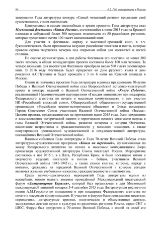 4.2. Год литературы в России94
завершении Года литературы конкурс «Самый читающий регион» продолжит своё
существование, станет ежегодным.
Центральным и самым масштабным и ярким проектом Года литературы стал
Московский фестиваль «Книги России», состоявшийся в июне 2015 года на Красной
площади и собравший более 300 ведущих издательств из 50 российских регионов,
которые представили почти 100 тысяч наименований книг.
Для участия в фестивале, наряду с выставкой-продажей книг, в т.ч.
букинистических, были приглашены ведущие российские писатели и поэты, которые
провели серию творческих вечеров под открытым небом для москвичей и гостей
столицы.
По оценке организаторов, в дни работы Фестиваля его посетили не менее 200
тысяч человек, а общая телеаудитория проекта составила более 100 млн человек. За
четыре июньских дня посетители Фестиваля приобрели около 500 тысяч экземпляров
книг. В 2016 году Фестиваль будет приурочен ко Дню русского языка и дню
рождения А.С.Пушкина и будет проведён с 3 по 6 июня на Красной площади в
Москве.
Одним из значимых проектов Года литературы в рамках празднования 70-летия
Победы в Великой Отечественной войне стал Всероссийский историко-культурный
проект и конкурс изданий о Великой Отечественной войне «Книга Победы»,
реализованный Некоммерческим партнерством «Гильдия книжников» при поддержке
Федерального агентства по печати и массовым коммуникациям и при участии
НП «Российский книжный союз», Общероссийской общественно-государственной
организации «Российское военно-историческое общество» и Фонда поддержки
Героев Советского Союза участников Великой Отечественной войны «Звезда».
Целями проекта, продолжавшегося на протяжении всего 2015 года, было сохранение
и восстановление исторической памяти о героическом подвиге советского народа в
годы Великой Отечественной войны, развитие интереса к истории Отечества,
воспитание патриотизма и гражданственности у молодого поколения, а также
популяризация произведений художественной и нехудожественной литературы,
посвящённых Великой Отечественной войне.
Важным событием Года литературы и Года 70-летия Великой Победы стала
литературно-художественная программа «Книга на передовой», организованная по
заказу Федерального агентства по печати и массовым коммуникациям Бюро
пропаганды художественной литературы Союза писателей России. Мероприятие
состоялось в мае 2015 г. в г. Ялта, Республика Крым, и было посвящено жизни и
творчеству ведущих писателей и поэтов – бойцов, участников Великой
Отечественной войны 1941-1945 гг., а также самим книгам, которые, наряду с
воинами, сражались на передовой Великой Отечественной и которые сегодня
являются живыми учебниками мужества, гражданственности и патриотизма.
Среди научно-практических мероприятий Года литературы одним из
важнейших можно назвать впервые проведённый Международный писательский
форум «Литературная Евразия», который был организован в дни Московской
международной книжной ярмарки 3-4 сентября 2015 года Литературным институтом
имени А.М.Горького по инициативе и при поддержке Федерального агентства по
печати и массовым коммуникациям. К участию в форуме были приглашены писатели,
переводчики, литературные критики, политические и общественные деятели,
заслуженные деятели науки и культуры из различных регионов России, стран СНГ и
ШОС. Форум был приурочен к 70-летию Великой Победы, и одной из целей его
 