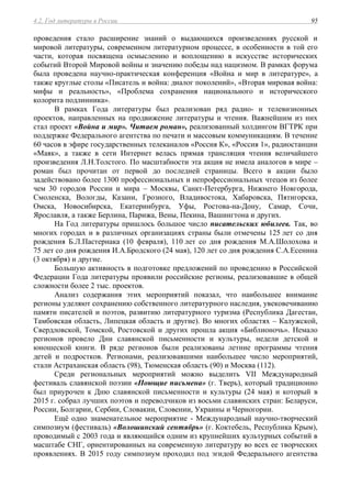 4.2. Год литературы в России 95
проведения стало расширение знаний о выдающихся произведениях русской и
мировой литературы, современном литературном процессе, в особенности в той его
части, которая посвящена осмыслению и воплощению в искусстве исторических
событий Второй Мировой войны и значению победы над нацизмом. В рамках форума
была проведена научно-практическая конференция «Война и мир в литературе», а
также круглые столы «Писатель и война: диалог поколений», «Вторая мировая война:
мифы и реальность», «Проблема сохранения национального и исторического
колорита подлинника».
В рамках Года литературы был реализован ряд радио- и телевизионных
проектов, направленных на продвижение литературы и чтения. Важнейшим из них
стал проект «Война и мир». Читаем роман», реализованный холдингом ВГТРК при
поддержке Федерального агентства по печати и массовым коммуникациям. В течение
60 часов в эфире государственных телеканалов «Россия К», «Россия 1», радиостанции
«Маяк», а также в сети Интернет велась прямая трансляция чтения величайшего
произведения Л.Н.Толстого. По масштабности эта акция не имела аналогов в мире –
роман был прочитан от первой до последней страницы. Всего в акции было
задействовано более 1300 профессиональных и непрофессиональных чтецов из более
чем 30 городов России и мира – Москвы, Санкт-Петербурга, Нижнего Новгорода,
Смоленска, Вологды, Казани, Грозного, Владивостока, Хабаровска, Пятигорска,
Омска, Новосибирска, Екатеринбурга, Уфы, Ростова-на-Дону, Самар, Сочи,
Ярославля, а также Берлина, Парижа, Вены, Пекина, Вашингтона и других.
На Год литературы пришлось большое число писательских юбилеев. Так, во
многих городах и в различных организациях страны были отмечены 125 лет со дня
рождения Б.Л.Пастернака (10 февраля), 110 лет со дня рождения М.А.Шолохова и
75 лет со дня рождения И.А.Бродского (24 мая), 120 лет со дня рождения С.А.Есенина
(3 октября) и другие.
Большую активность в подготовке предложений по проведению в Российской
Федерации Года литературы проявили российские регионы, реализовавшие в общей
сложности более 2 тыс. проектов.
Анализ содержания этих мероприятий показал, что наибольшее внимание
регионы уделяют сохранению собственного литературного наследия, увековечиванию
памяти писателей и поэтов, развитию литературного туризма (Республика Дагестан,
Тамбовская область, Липецкая область и другие). Во многих областях – Калужской,
Свердловской, Томской, Ростовской и других прошла акция «Библионочь». Немало
регионов провело Дни славянской письменности и культуры, недели детской и
юношеской книги. В ряде регионов были реализованы летние программы чтения
детей и подростков. Регионами, реализовавшими наибольшее число мероприятий,
стали Астраханская область (98), Тюменская область (90) и Москва (112).
Среди региональных мероприятий можно выделить VII Международный
фестиваль славянской поэзии «Поющие письмена» (г. Тверь), который традиционно
был приурочен к Дню славянской письменности и культуры (24 мая) и который в
2015 г. собрал лучших поэтов и переводчиков из восьми славянских стран: Беларуси,
России, Болгарии, Сербии, Словакии, Словении, Украины и Черногории.
Ещё одно знаменательное мероприятие - Международный научно-творческий
симпозиум (фестиваль) «Волошинский сентябрь» (г. Коктебель, Республика Крым),
проводимый с 2003 года и являющийся одним из крупнейших культурных событий в
масштабе СНГ, ориентированных на современную литературу во всех ее творческих
проявлениях. В 2015 году симпозиум проходил под эгидой Федерального агентства
 