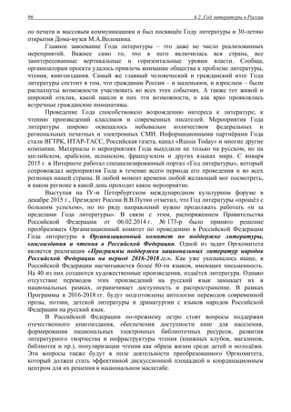 4.2. Год литературы в России96
по печати и массовым коммуникациям и был посвящён Году литературы и 30-летию
открытия Дома-музея М.А.Волошина.
Главное завоевание Года литературы – это даже не число реализованных
мероприятий. Важнее само то, что в него включилась вся страна, все
заинтересованные вертикальные и горизонтальные уровни власти. Сообща,
организаторам проекта удалось привлечь внимание общества к проблеме литературы,
чтения, книгоиздания. Самый же главный человеческий и гражданский итог Года
литературы состоит в том, что гражданам России – и маленьким, и взрослым – были
распахнуты возможности участвовать во всех этих событиях. А также тот живой и
широкий отклик, какой нашли в них эти возможности, и как ярко проявлялись
встречные гражданские инициативы.
Проведение Года способствовало возрождению интереса к литературе, к
чтению произведений классиков и современных писателей. Мероприятия Года
литературы широко освещалось небывалым количеством федеральных и
региональных печатных и электронных СМИ. Информационными партнёрами Года
стали ВГТРК, ИТАР-ТАСС, Российская газета, канал «Russia Today» и многие другие
компании. Материалы о мероприятиях Года выходили не только на русском, но на
английском, арабском, испанском, французском и других языках мира. С января
2015 г. в Интернете работал специализированный портал «Год литературы», который
сопровождал мероприятия Года в течение всего периода его проведения и во всех
регионах нашей страны. В любой момент времени любой желающий мог посмотреть,
в каком регионе в какой день проходит какое мероприятие.
Выступая на IV-м Петербургском международном культурном форуме в
декабре 2015 г., Президент России В.В.Путин отметил, что Год литературы «прошёл с
большим успехом», но по ряду направлений нужно продолжать работать «и за
пределами Года литературы». В связи с этим, распоряжением Правительства
Российской Федерации от 06.02.2014 г. № 173-р было принято решение
преобразовать Организационный комитет по проведению в Российской Федерации
Года литературы в Организационный комитет по поддержке литературы,
книгоиздания и чтения в Российской Федерации. Одной из задач Оргкомитета
является реализация «Программы поддержки национальных литератур народов
Российской Федерации на период 2016-2018 гг.». Как уже указывалось выше, в
Российской Федерации насчитывается более 80-ти языков, имеющих письменность.
На 40 из них создаются художественные произведения, издаётся литература. Однако
отсутствие переводов этих произведений на русский язык замыкает их в
национальных рамках, ограничивает доступность и распространение. В рамках
Программы в 2016-2018 гг. будут подготовлены антологии переводов современной
прозы, поэзии, детской литературы и драматургии с языков народов Российской
Федерации на русский язык.
В Российской Федерации по-прежнему остро стоят вопросы поддержки
отечественного книгоиздания, обеспечения доступности книг для населения,
формирования национальных электронных библиотечных ресурсов, развития
литературного творчества и инфраструктуры чтения (книжных клубов, магазинов,
библиотек и пр.), популяризации чтения как образа жизни среди детей и молодёжи.
Эти вопросы также будут в поле деятельности преобразованного Оргкомитета,
который должен стать эффективной дискуссионной площадкой и координационным
центром для их решения в национальном масштабе.
 