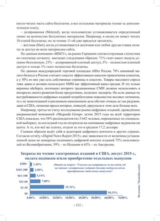 ‹ 112 ›
ности читать часть сайта бесплатно, а все остальные материалы только за дополни-
тельную плату;
– дозированная (Metered), когда пользователю устанавливается определенный
лимит на количество бесплатных материалов. Например, в месяц он может читать
10 статей бесплатно, но за чтение 11-ой уже придется заплатить;
– жесткая (Hart), когда устанавливается месячная или любая другая ставка опла-
ты за доступ ко всем материалам сайта.
По данным компании «BDZV», на рынке Германии соответствующая статистика
по газетному сегменту выглядит следующим образом: 71% газет имеет модель ус-
ловно-бесплатную, 23% – дозированный платный доступ, 5% – полностью платный
доступ и только 1% газет полностью бесплатны.
По данным международной торговой площадки Allbiz Россия, 78% компаний ма-
лого бизнеса в России считают соцсети эффективным каналом привлечения клиентов,
а у 50% из них уже есть собственные страницы в соцсетях. Товары массового спроса
тоже давно и активно используют SMM как эффективный канал продаж. И это только
вершина айсберга, потенциал которого традиционные СМИ должны использовать в
интересах своего развития более продуктивно, полагают эксперты. Но если данные по
востребованности цифровых изданий потребителями повсеместно вселяют оптимизм,
то с их монетизацией и рекламным наполнением дела обстоят отнюдь не так радужно,
даже в США, печатная пресса которых, пожалуй, преуспела в этом деле больше всех.
Например, третье по счету исследование рынка цифровых изданий, проведённое
американской компанией «Mequoda Group» летом 2015 года на всей территории
США показало, что 58% респондентов (из 3 642 человек, опрошенных по специаль-
ной выборке), за последний год не потратили на скачивание цифровых журналов ни
цента. А те, кто всё же платил, отдали за это в среднем 17,2 доллара.
Схожим образом ведёт себя и аудитория цифрового контента в других странах.
Согласно отчёту «Digital News Report 2015», вне зависимости от величины установ-
ленной цены не намерены оплачивать цифровой контент изданий 75% пользовате-
лей из Великобритании, 59% – из Испании и 63% – из Австралии.
Затраты на чтение электронных изданий в США, август 2015 г.,
оплата подписки и/или приобретение отдельных выпусков
Источник:Themedia.center
58,33%
25,76%
7,88%
4,14%
2,50%
1,36%$200+
$101-200
$61-100
$31-60
$1-30
$0
0,00% 10,00% 20,00% 30,00% 40,00% 50,00% 60,00% 70,00%
Ответ на вопрос: “Сколько вы потратили за последнй год
на чтение электронных изданий (оплату подписки и/или
приобретение отдельных выпусков)?
 