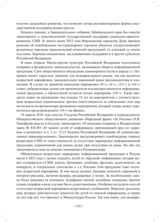 ‹ 118 ›
получит дальнейшее развитие, что позволит лучше регламентировать формы госу-
дарственной поддержки рынка прессы.
Немного раньше, в Законодательное собрание Забайкальского края был внесён
законопроект о дополнительной государственной поддержке социально-ориенти-
рованных СМИ. В начале июня 2015 года Воронежская городская Дума приняла
решение об освобождении нестационарных торговых объектов, осуществляющих
розничную торговлю периодической печатной продукцией, от платежей за землю
под ними. Хорошие инициативы, заслуживающие поддержки и в других субъектах
Российской Федерации.
В свою очередь Министерство культуры Российской Федерации подготовило
поправки в федеральное законодательство, касающиеся оборота информационной
продукции. Срок общественного обсуждения законопроекта истёк в апреле с.г. По-
правки имеют серьезное значение для медиарекламного рынка, так как касаются
возрастной маркировки, законодательно навязанной ранее рекламодателям и пло-
щадкам. В случае их принятия нанесение маркировки «0+», «6+», «12+» и «16+»
станет добровольным делом для производителя или распространителя информаци-
онной продукции, а обязательной остается только маркировка «18+». Также вво-
дится запрет на нахождение лиц младше 18 лет на мероприятиях с соответствую-
щим возрастным ограничением, причём ответственность за соблюдение этих мер
возлагается на организатора зрелищного мероприятия, который теперь может огра-
ничиться предупреждением «18+» на афишах.
19 апреля 2016 года депутат Госдумы Российской Федерации и сопредседатель
Общероссийского общественного движения «Народный фронт «За Россию» О.В.
Тимофеева внесла в Госдуму законопроект «О внесении поправок в Федеральный
закон № 436-Ф3 «О защите детей от информации, причиняющей вред их здоро-
вью и развитию» и ч. 2 ст. 13.21 Кодекса Российской Федерации об администра-
тивных правонарушениях». Законопроект предусматривает освобождение главных
редакторов СМИ от ответственности за отсутствие маркировки информационной
продукции, ограниченной для показа детям, при отсутствии их вины. Но оба эти
законопроекта пока не находят понимания в Роскомнадзоре.
Обязательную возрастную маркировку информационной продукции в России
ввели в 2012 году с целью оградить детей от «вредной» информации, которая мо-
жет содержаться в СМИ, книгах, брошюрах, альбомах, фильмах, аудиозаписях, на
концертах, в театральных спектаклях и т.д. Реклама этой продукции тоже подле-
жит возрастной маркировке. В том числе, ролики, баннеры печатной, наружной и
интернет-рекламы, включая флаеры, раздаваемые у метро. За несоблюдение зако-
на были наказаны (в основном, штрафами) многие медийные площадки, причём
суммы штрафов в ряде случаев были существенными. Особенно когда речь шла об
отсутствии возрастной маркировки на рекламных сообщениях. Впрочем, реальных
мер, которые действительно защитили бы детей от опасной информации, в стране
до сих пор нет, что признает и Минкультуры России. Так или иначе, для медиаре-
 