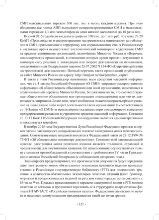 ‹ 121 ›
СМИ максимальным тиражом 300 тыс. экз. в месяц каждого издания. При этом
абсолютно все члены АПП выпускают незарегистрированные СМИ с максималь-
ными тиражами 1,3 млн экземпляров на один каталог, выходящий до 18 раз в год.
Весной 2015 года были введены штрафы от 100 тыс. до 1 млн руб. по статье 20.29
КоАП «Производство и распространение экстремистских материалов» за публика-
ции в СМИ, призывающие к терроризму или оправдывающие его. А Роскомнадзор
в настоящее время осуществляет систематический мониторинг содержания СМИ
на предмет упоминания организаций, включённых Миюстом России в «Перечень
некоммерческих организаций, в отношении которых судом принято вступившее в
законную силу решение о ликвидации или запрете деятельности по основаниям,
предусмотренным Федеральным законом 25.07.2002 N 114-ФЗ «О противодействии
экстремистской деятельности». Полный перечень таких организаций опубликован
на сайте Минюста России по адресу: http://minjust.ru/nko/perechen_zapret.
В связи с этим Роскомнадзор напоминает всем средствам массовой информа-
ции, что ст. 4 закона Российской Федерации «О СМИ» запрещает распространение
информации об общественном объединении или иной организации, включенных в
опубликованный перечень Минюста России, без указания на то, что соответствую-
щее общественное объединение или организация ликвидированы или что их дея-
тельность запрещена. Более того, текст сообщения должен содержать прямое указа-
ние на ликвидацию либо запрет деятельности таких организаций. В соответствии со
ст. 16 Закона «О СМИ» за неисполнение указанных норм предусмотрено вынесение
предупреждения редакции и учредителю средства массовой информации. Согласно
ст. 13.15 КоАП Российской Федерации это нарушение является административным
и наказывается штрафом.
В ноябре 2015 года Государственная Дума Российской Федерации приняла в пер-
вом чтении законопроект, который вводит понятие электронная копия печатного из-
дания. Соответствующие поправки вносятся в Федеральный закон от 29.12.1994 №
77-ФЗ «Об обязательном экземпляре документов». Согласно этой законодательной
новелле, электронная копия печатного издания является эталонной, страховой и
предназначена для постоянного хранения. Её использование осуществляться толь-
ко с согласия правообладателей в соответствии с требованиями IV части Граждан-
ского кодекса Российской Федерации (с соблюдением авторских прав).
Законопроект предусматривает, что производители документов будут передавать
одну электронную копию обязательного экземпляра печатного издания непосред-
ственно в Российскую государственную библиотеку (РГБ) для постоянного хра-
нения, а количество обязательных экземпляров печатных изданий (книг, брошюр,
журналов и продолжающихся изданий на русском языке) предлагается сократить с
16-ти до 9-ти. Правда с предложением о передаче электронной копии в РГБ многие
издатели не согласны и предлагают передавать её в структурное подразделение фи-
лиала ИТАР-ТАСС «Российская книжная палата». Федеральное агентство по печа-
ти и массовым коммуникациям придерживается такой же точки зрения.
 