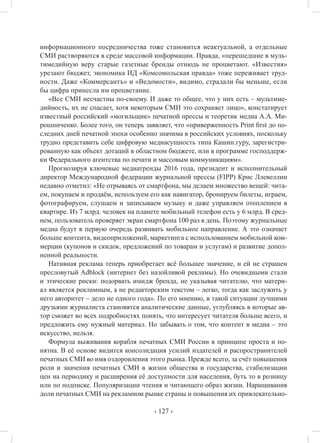 ‹ 127 ›
информационного посредничества тоже становится неактуальной, а отдельные
СМИ растворяются в среде массовой информации. Правда, «перешедшие в муль-
тимедийную веру старые газетные бренды отнюдь не процветают. «Известия»
урезают бюджет, экономика ИД «Комсомольская правда» тоже переживает труд-
ности. Даже «Коммерсантъ» и «Ведомости», видимо, страдали бы меньше, если
бы цифра принесла им процветание.
«Все СМИ несчастны по-своему. И даже то общее, что у них есть – мультиме-
дийность, их не спасает, хотя некоторым СМИ это сохраняет лицо», констатирует
известный российский «могильщик» печатной прессы и теоретик медиа А.А. Ми-
рошниченко. Более того, он теперь заявляет, что «приверженность Print first до по-
следних дней печатной эпохи особенно значима в российских условиях, поскольку
трудно представить себе цифровую медиасущность типа Кашин.гуру, зарегистри-
рованную как объект дотаций в областном бюджете, или в программе господдерж-
ки Федерального агентства по печати и массовым коммуникациям».
Прогнозируя ключевые медиатренды 2016 года, президент и исполнительный
директор Международной федерации журнальной прессы (FIPP) Крис Ллевеллин
недавно отметил: «Не отрываясь от смартфона, мы делаем множество вещей: чита-
ем, покупаем и продаём, используем его как навигатор, бронируем билеты, играем,
фотографируем, слушаем и записываем музыку и даже управляем отоплением в
квартире. Из 7 млрд. человек на планете мобильный телефон есть у 6 млрд. В сред-
нем, пользователь проверяет экран смартфона 100 раз в день. Поэтому журнальные
медиа будут в первую очередь развивать мобильное направление. А это означает
больше контента, видеоприложений, маркетинга с использованием мобильной ком-
мерции (купонов и скидок, предложений по товарам и услугам) и развитие допол-
ненной реальности.
Нативная реклама теперь приобретает всё большее значение, и ей не страшен
пресловутый Adblock (интернет без назойливой рекламы). Но очевидными стали
и этические риски: подорвать имидж бренда, не указывая читателю, что матери-
ал является рекламным, а не редакторским текстом – легко, тогда как заслужить у
него авторитет – дело не одного года». По его мнению, в такой ситуации лучшими
друзьями журналиста становятся аналитические данные, углубляясь в которые ав-
тор сможет во всех подробностях понять, что интересует читателя больше всего, и
предложить ему нужный материал. Но забывать о том, что контент в медиа – это
искусство, нельзя.
Формула выживания корабля печатных СМИ России в принципе проста и по-
нятна. В её основе видится консолидация усилий издателей и распространителей
печатных СМИ во имя оздоровления этого рынка. Прежде всего, за счёт повышения
роли и значения печатных СМИ в жизни общества и государства, стабилизации
цен на периодику и расширения её доступности для населения, буть то в розницу
или по подписке. Популяризации чтения и читающего образ жизни. Наращивания
доли печатных СМИ на рекламном рынке страны и повышения их привлекательно-
 