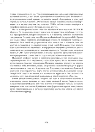 ‹ 128 ›
сти как рекламного носителя. Ускорения конвергенции цифровых и традиционных
носителей контента, в том числе, лучшей монетизации новых идей. Законодатель-
ного признания печатной прессы, связанной с наукой, образованием и культурой,
социально значимым товаром. Оптимизации на этой основе налогообложения про-
изводства и распространения этих печатных СМИ с учётом их социальной роли и
специфики ведения данного бизнеса, многого другого.
Но это всё вторичные задачи – считает президент Союза издателей ГИПП С.Н.
Моисеев. По его мнению, «индустрии печати сегодня нужны серьёзные структур-
ные преобразования, которые заложили бы в её генетику механизм постоянного
саморазвития. Государство в лице Президента Российской Федерации В.В. Путина
в последнее время постоянно демонстрирует готовность поддержать такие преоб-
разования. Но и самой индустрии печати надо шевелиться – понимать, чего она
хочет от государства, а что зависит только от неё самой. Пока существует человек,
будет существовать его потребность в информации, но форматы упаковки и достав-
ки контента постоянно совершенствоваться и меняются. Следовательно, индустрии
печатных СМИ нужно учиться меняться вместе с рынком и единым информацион-
ным пространством страны, так как спрос на слово не исчезнет никогда».
Нынешний конфликт печати и интернета иллюзорен, и этот тезис давно под-
твердила практика. Есть люди книги, а есть люди экрана, но это чисто психологи-
ческая разница, отмечают специалисты. Как книги никуда не исчезнут, так и газеты
с журналами тоже. Возможно, газеты со временем в основном перейдут в формат
еженедельников, и то не все. А журналы ещё более сфокусируются на собственной
аудитории, станут практичнее и ярче с точки зрения дизайна. Большинство экспер-
тов при этом сходятся во мнении, что чтение газет, журналов и книг должно стать
элементом престижа, социальной значимости, и некой модности в обществе.
Время диктует необходимость внедрять эти идеи в общественное сознание и
практику постоянно, начиная с детского сада и начальной школы. Неужели это не-
выполнимая задача? Именно для этого и нужна консолидации отрасли, как основа
для организации повседневной работы по трансформации интересов индустрии пе-
чати в практические дела и на уровне институтов власти, и на уровне всех других
общественных структур.
 
